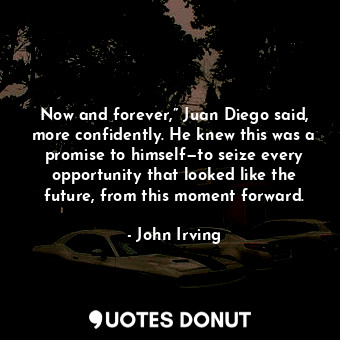 Now and forever,” Juan Diego said, more confidently. He knew this was a promise to himself—to seize every opportunity that looked like the future, from this moment forward.