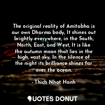 The original reality of Amitabha is our own Dharma body, It shines out brightly everywhere, in the South, North, East, and West, It is like the autumn moon that lies in the high, vast sky, In the silence of the night its brilliance shines far over the ocean.