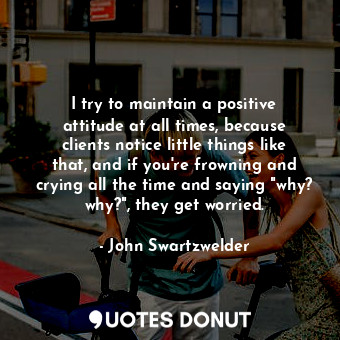 I try to maintain a positive attitude at all times, because clients notice little things like that, and if you're frowning and crying all the time and saying "why? why?", they get worried.