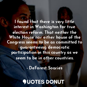 I found that there is very little interest in Washington for true election reform. That neither the White House nor either house of the Congress seems to be as committed to guaranteeing democratic participation in this country as we seem to be in other countries.