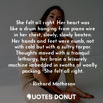 She felt all right. Her heart was like a drum hanging from piano wire in her chest, slowly, slowly beaten. Her hands and feet were numb, not with cold but with a sultry torpor. Thoughts moved with a tranquil lethargy, her brain a leisurely machine imbedded in swaths of woolly packing.  She felt all right.