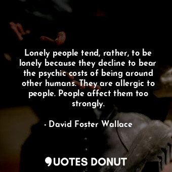 Lonely people tend, rather, to be lonely because they decline to bear the psychic costs of being around other humans. They are allergic to people. People affect them too strongly.