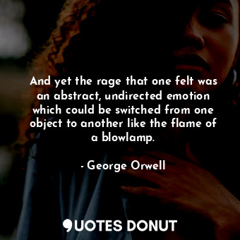 And yet the rage that one felt was an abstract, undirected emotion which could be switched from one object to another like the flame of a blowlamp.