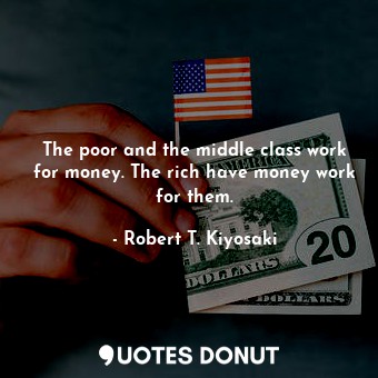 The poor and the middle class work for money. The rich have money work for them.