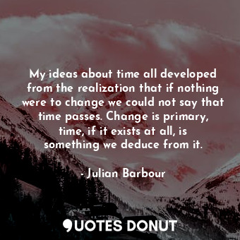 My ideas about time all developed from the realization that if nothing were to change we could not say that time passes. Change is primary, time, if it exists at all, is something we deduce from it.