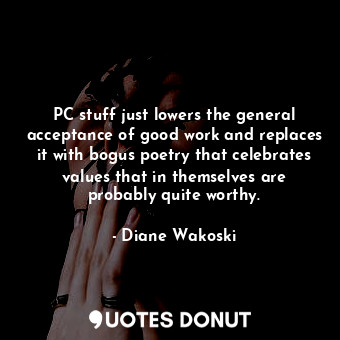 PC stuff just lowers the general acceptance of good work and replaces it with bogus poetry that celebrates values that in themselves are probably quite worthy.