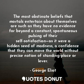 The most obstinate beliefs that mortals entertain about themselves are such as they have no evidence for beyond a constant, spontaneous pulsing of their self-satisfaction—as it were a hidden seed of madness, a confidence that they can move the world without precise notion of standing-place or lever.