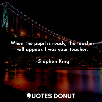 When the pupil is ready, the teacher will appear. I was your teacher.