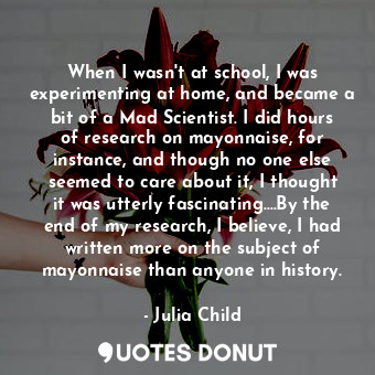 When I wasn't at school, I was experimenting at home, and became a bit of a Mad Scientist. I did hours of research on mayonnaise, for instance, and though no one else seemed to care about it, I thought it was utterly fascinating....By the end of my research, I believe, I had written more on the subject of mayonnaise than anyone in history.