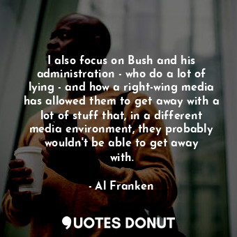 I also focus on Bush and his administration - who do a lot of lying - and how a right-wing media has allowed them to get away with a lot of stuff that, in a different media environment, they probably wouldn&#39;t be able to get away with.