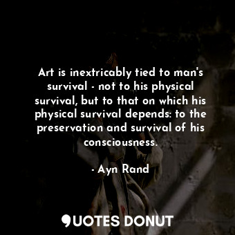 Art is inextricably tied to man's survival - not to his physical survival, but to that on which his physical survival depends: to the preservation and survival of his consciousness.