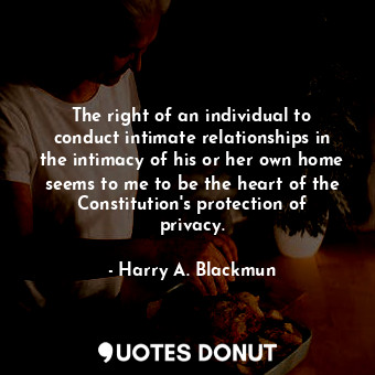 The right of an individual to conduct intimate relationships in the intimacy of his or her own home seems to me to be the heart of the Constitution&#39;s protection of privacy.