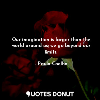 Our imagination is larger than the world around us; we go beyond our limits.