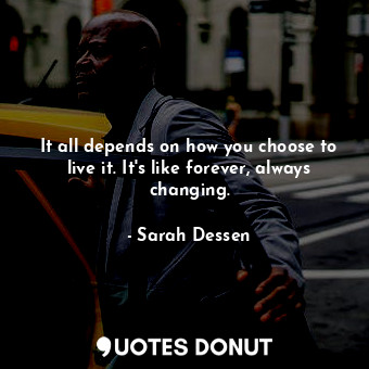 It all depends on how you choose to live it. It's like forever, always changing.