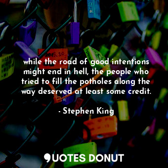 while the road of good intentions might end in hell, the people who tried to fill the potholes along the way deserved at least some credit.