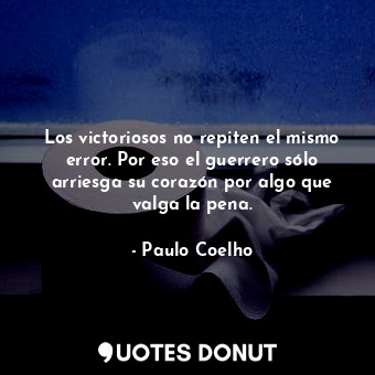 Los victoriosos no repiten el mismo error. Por eso el guerrero sólo arriesga su corazón por algo que valga la pena.