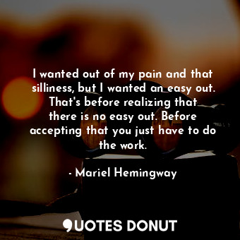 I wanted out of my pain and that silliness, but I wanted an easy out. That&#39;s before realizing that there is no easy out. Before accepting that you just have to do the work.