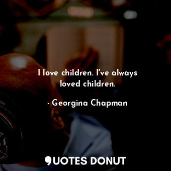 I love children. I&#39;ve always loved children.