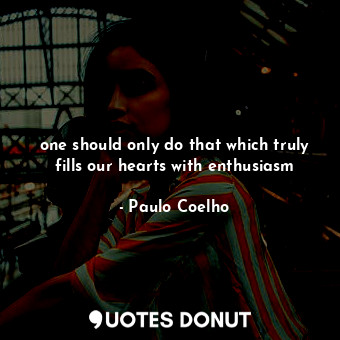 one should only do that which truly fills our hearts with enthusiasm