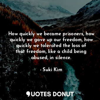 How quickly we became prisoners, how quickly we gave up our freedom, how quickly we tolerated the loss of that freedom, like a child being abused, in silence.