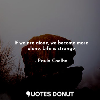 If we are alone, we become more alone. Life is strange