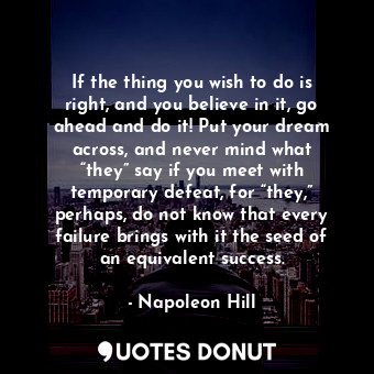 If the thing you wish to do is right, and you believe in it, go ahead and do it! Put your dream across, and never mind what “they” say if you meet with temporary defeat, for “they,” perhaps, do not know that every failure brings with it the seed of an equivalent success.