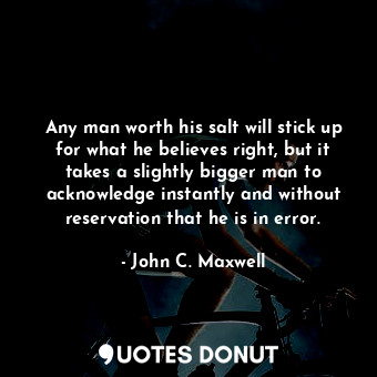 Any man worth his salt will stick up for what he believes right, but it takes a slightly bigger man to acknowledge instantly and without reservation that he is in error.