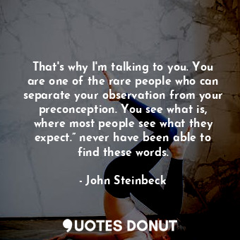 That's why I'm talking to you. You are one of the rare people who can separate your observation from your preconception. You see what is, where most people see what they expect.” never have been able to find these words.