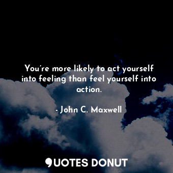 You’re more likely to act yourself into feeling than feel yourself into action.