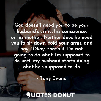 God doesn’t need you to be your husband’s critic, his conscience, or his mother. Neither does he need you to sit down, fold your arms, and say, “Okay, that’s it. I’m not going to do what I’m supposed to do until my husband starts doing what he’s supposed to do.