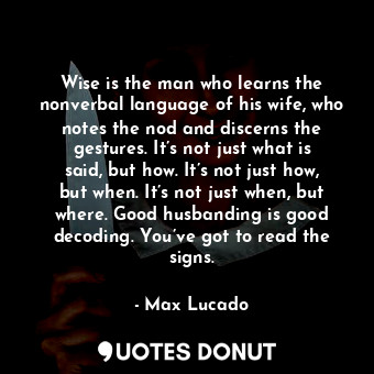 Wise is the man who learns the nonverbal language of his wife, who notes the nod and discerns the gestures. It’s not just what is said, but how. It’s not just how, but when. It’s not just when, but where. Good husbanding is good decoding. You’ve got to read the signs.