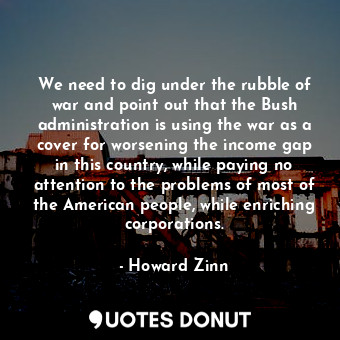  We need to dig under the rubble of war and point out that the Bush administratio... - Howard Zinn - Quotes Donut