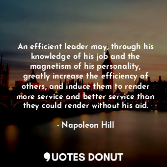 An efficient leader may, through his knowledge of his job and the magnetism of his personality, greatly increase the efficiency of others, and induce them to render more service and better service than they could render without his aid.