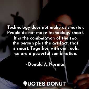 Technology does not make us smarter. People do not make technology smart. It is the combination of the two, the person plus the artifact, that is smart. Together, with our tools, we are a powerful combination.