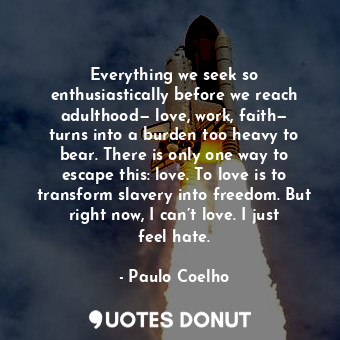 Everything we seek so enthusiastically before we reach adulthood— love, work, faith— turns into a burden too heavy to bear. There is only one way to escape this: love. To love is to transform slavery into freedom. But right now, I can’t love. I just feel hate.