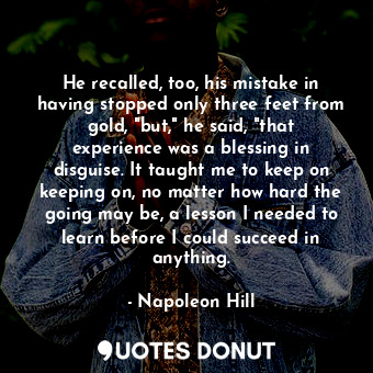 He recalled, too, his mistake in having stopped only three feet from gold, "but," he said, "that experience was a blessing in disguise. It taught me to keep on keeping on, no matter how hard the going may be, a lesson I needed to learn before I could succeed in anything.
