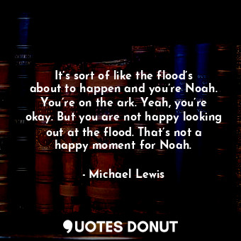 It’s sort of like the flood’s about to happen and you’re Noah. You’re on the ark. Yeah, you’re okay. But you are not happy looking out at the flood. That’s not a happy moment for Noah.