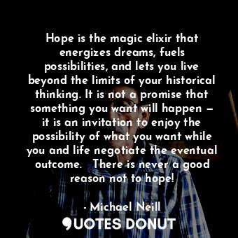 Hope is the magic elixir that energizes dreams, fuels possibilities, and lets you live beyond the limits of your historical thinking. It is not a promise that something you want will happen — it is an invitation to enjoy the possibility of what you want while you and life negotiate the eventual outcome.   There is never a good reason not to hope!