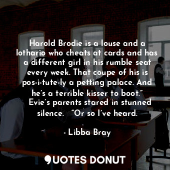 Harold Brodie is a louse and a lothario who cheats at cards and has a different girl in his rumble seat every week. That coupe of his is pos-i-tute-ly a petting palace. And he’s a terrible kisser to boot.”   Evie’s parents stared in stunned silence.   “Or so I’ve heard.