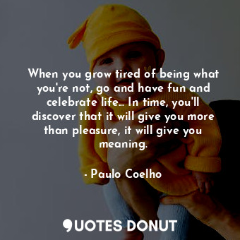 When you grow tired of being what you're not, go and have fun and celebrate life... In time, you'll discover that it will give you more than pleasure, it will give you meaning.