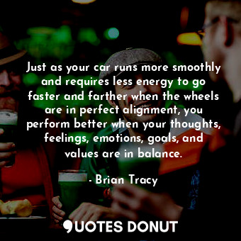 Just as your car runs more smoothly and requires less energy to go faster and farther when the wheels are in perfect alignment, you perform better when your thoughts, feelings, emotions, goals, and values are in balance.