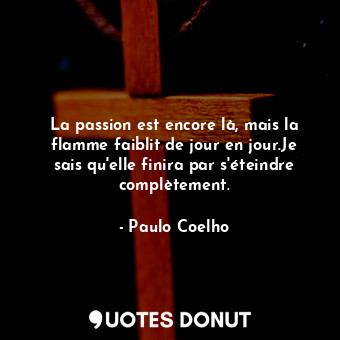 La passion est encore là, mais la flamme faiblit de jour en jour.Je sais qu'elle finira par s'éteindre complètement.