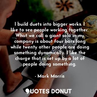 I build duets into bigger works. I like to see people working together. What we call a giant solo in my company is about four bars long while twenty other people are doing something dynamically. I like the charge that is set up by a lot of people doing something.