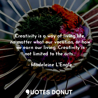 Creativity is a way of living life, no matter what our vocation, or how we earn our living. Creativity is not limited to the arts...