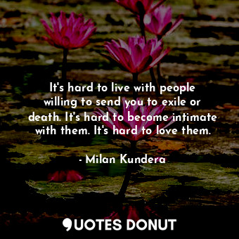 It's hard to live with people willing to send you to exile or death. It's hard to become intimate with them. It's hard to love them.