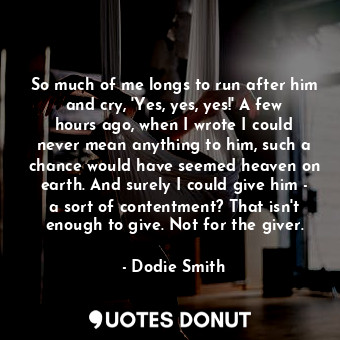  So much of me longs to run after him and cry, 'Yes, yes, yes!' A few hours ago, ... - Dodie Smith - Quotes Donut