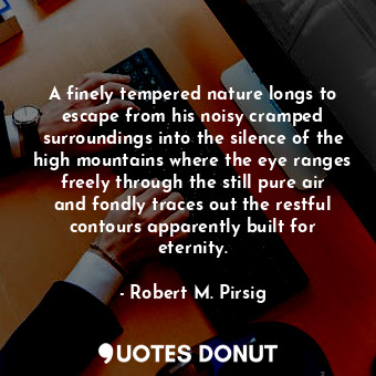 A finely tempered nature longs to escape from his noisy cramped surroundings into the silence of the high mountains where the eye ranges freely through the still pure air and fondly traces out the restful contours apparently built for eternity.