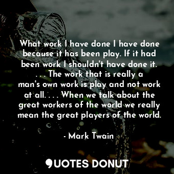 What work I have done I have done because it has been play. If it had been work I shouldn't have done it. . . . The work that is really a man's own work is play and not work at all. . . . When we talk about the great workers of the world we really mean the great players of the world.