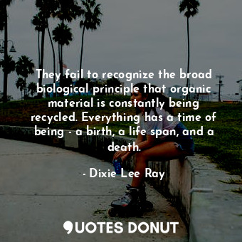They fail to recognize the broad biological principle that organic material is constantly being recycled. Everything has a time of being - a birth, a life span, and a death.