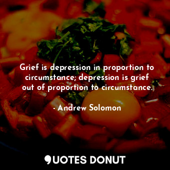 Grief is depression in proportion to circumstance; depression is grief out of proportion to circumstance.